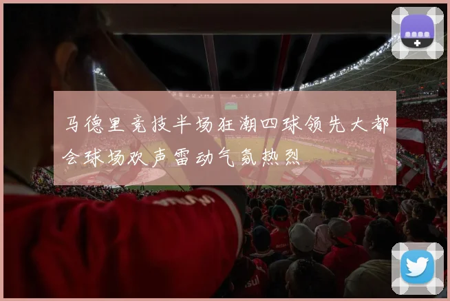 马德里竞技半场狂潮四球领先大都会球场欢声雷动气氛热烈